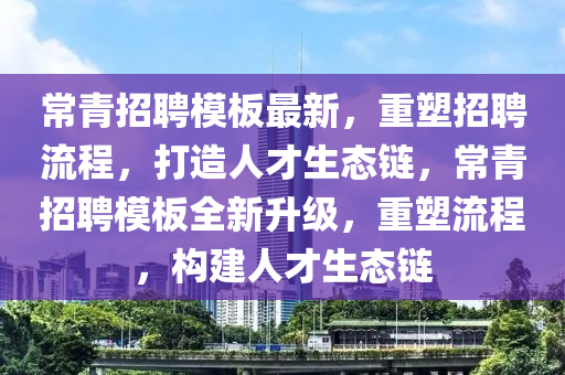 常青招聘模板最新,重塑招聘流程,打造人才生态链,常青招聘模板全新升级,重塑流程,构建人才生态链