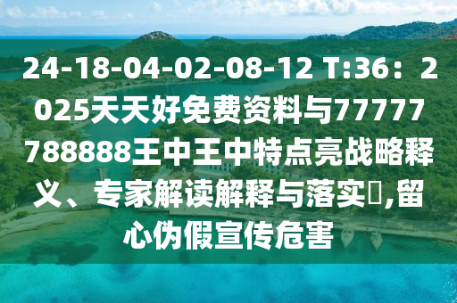24-18-04-02-08-12 T:36:2025天天好免费资料与77777788888王中王中特点亮战略释义、专家解读解释与落实,留心伪假宣传危害