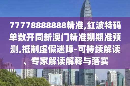 77778888888精准,红波特码单数开同新澳门精准期期准预测,抵制虚假迷障-可持续解读、专家解读解释与落实
