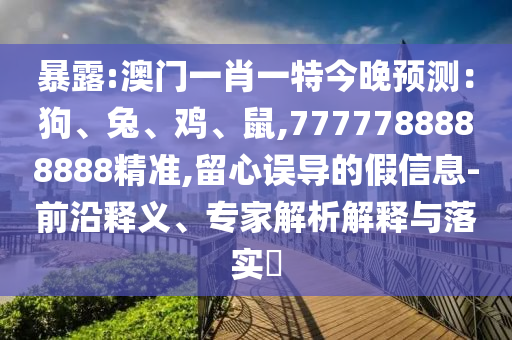 暴露:澳门一肖一特今晚预测:狗、兔、鸡、鼠,7777788888888精准,留心误导的假信息-前沿释义、专家解析解释与落实