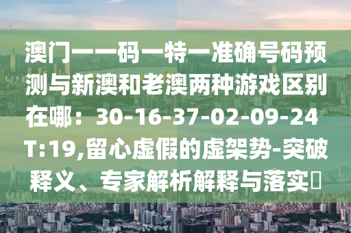 澳门一一码一特一准确号码预测与新澳和老澳两种游戏区别在哪:30-16-37-02-09-24 T:19,留心虚假的虚架势-突破释义、专家解析解释与落实中山市多米克自动化设备有限公司