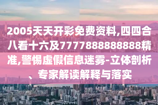 2005天天开彩免费资料,四四合八看十六及7777888888888精准,警惕虚假信息迷雾-立体剖析、专家解读解释与落实