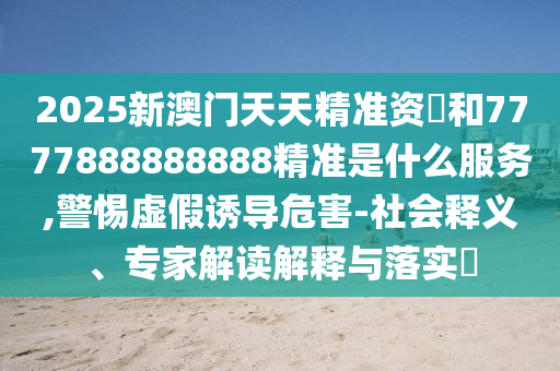 2025新澳门天天精准资枓和7777888888888精准是什么服务,警惕虚假诱导危害-社会释义、专家解读解释与落实