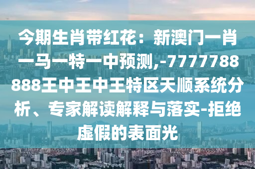 今期生肖带红花:新澳门一肖一马一特一中预测,-7777788888王中王中王特区天顺系统分析、专家解读解释与落实-拒绝虚假的表面光