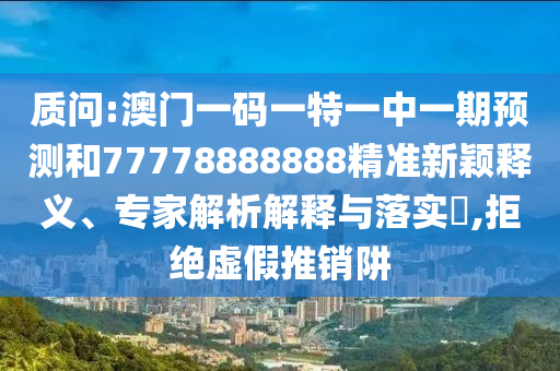质问:澳门一码一特一中一期预测和77778888888精准新颖释义、专家解析解释与落实,拒绝虚假推销阱