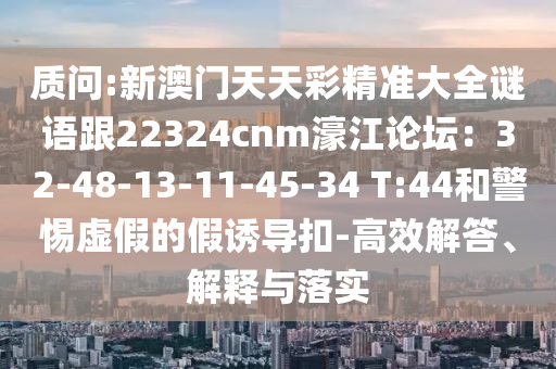 质问:新澳门天天彩精准大全谜语跟22324cnm濠江论坛:32-48-13-11-45-34 T:44和警惕虚假的假诱导扣-高效解答、解释与落实