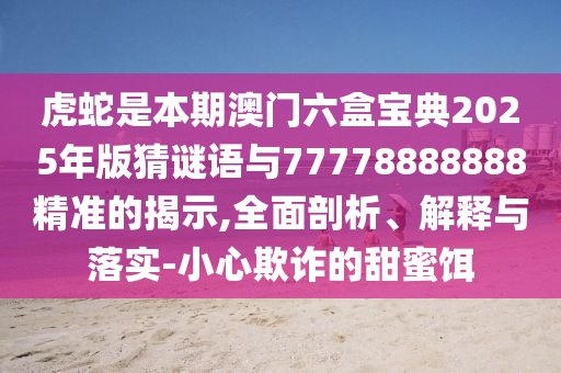 虎蛇是本期澳门六盒宝典2025年版猜谜语与77778888888精准的揭示,全面剖析、解释与落实-小心欺诈的甜蜜饵