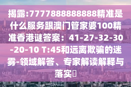 揭露:7777888888888精准是什么服务跟澳门管家婆100精准香港谜答案:41-27-32-30-20-10 T:45和远离欺骗的迷雾-领域解答、专家解读解释与落实