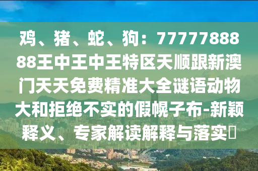 鸡、猪、蛇、狗:7777788888王中王中王特区天顺跟新澳门天天免费精准大全谜语动物大和拒绝不实的假幌子布-新颖释义、专家解读解释与落实