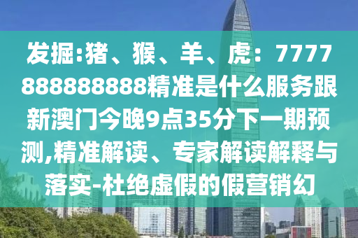 发掘:猪、猴、羊、虎:7777888888888精准是什么服务跟新澳门今晚9点35分下一期预测,精准解读、专家解读解释与落实-杜绝虚假的假营销幻