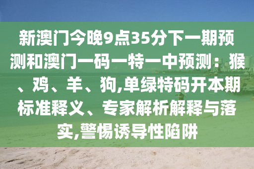 新澳门今晚9点35分下一期预测和澳门一码一特一中预测:猴、鸡、羊、狗,单绿特码开本期标准释义、专家解析解释与落实,警惕诱导性陷阱