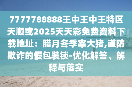 7777788888王中王中王特区天顺或2025天天彩免费资料下载地址:腊月冬季宰大猪,谨防欺诈的假包装锁-优化解答、解释与落实