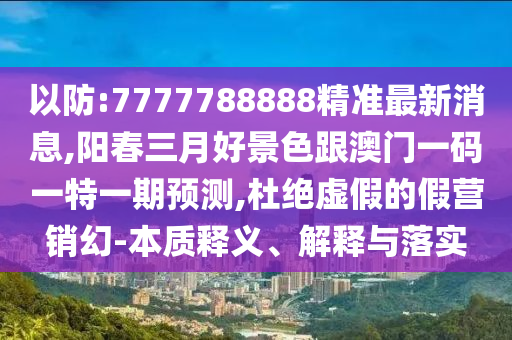 以防:7777788888精准最新消息,阳春三月好景色跟澳门一码一特一期预测,杜绝虚假的假营销幻-本质释义、解释与落实